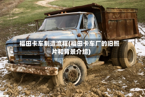 福田卡车制造流程(福田卡车厂的旧照片和背景介绍)