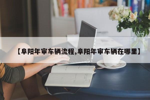 【阜阳年审车辆流程,阜阳年审车辆在哪里】