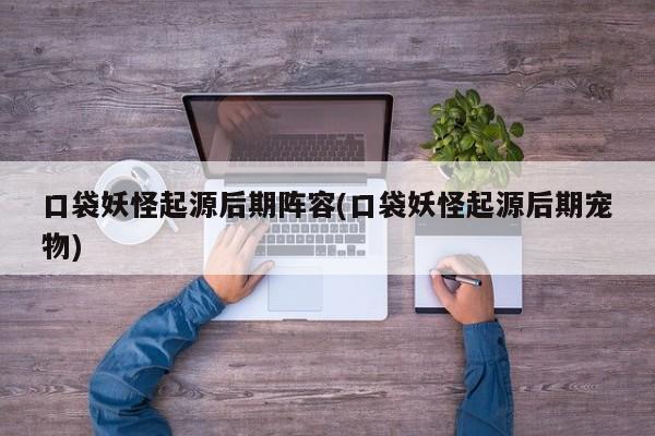 口袋妖怪起源后期阵容(口袋妖怪起源后期宠物)