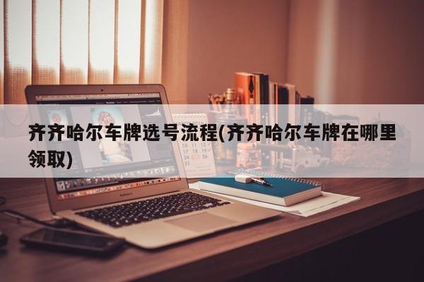 齐齐哈尔车牌选号流程(齐齐哈尔车牌在哪里领取)