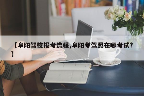 【阜阳驾校报考流程,阜阳考驾照在哪考试?】