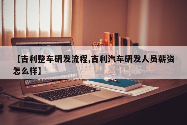 【吉利整车研发流程,吉利汽车研发人员薪资怎么样】