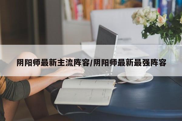 阴阳师最新主流阵容/阴阳师最新最强阵容