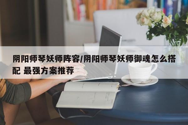 阴阳师琴妖师阵容/阴阳师琴妖师御魂怎么搭配 最强方案推荐