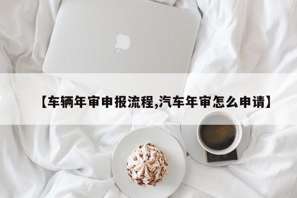 【车辆年审申报流程,汽车年审怎么申请】