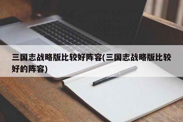 三国志战略版比较好阵容(三国志战略版比较好的阵容)