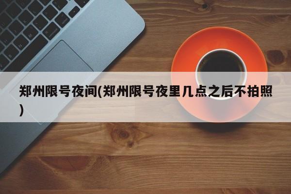 郑州限号夜间(郑州限号夜里几点之后不拍照)