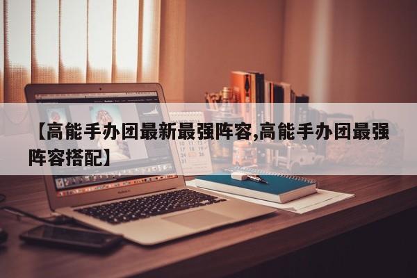 【高能手办团最新最强阵容,高能手办团最强阵容搭配】