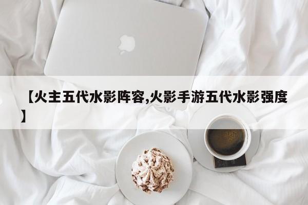 【火主五代水影阵容,火影手游五代水影强度】