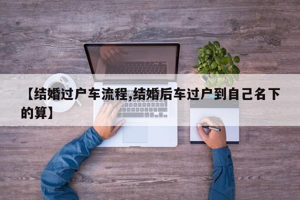 【结婚过户车流程,结婚后车过户到自己名下的算】