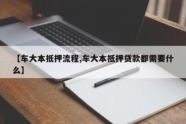 【车大本抵押流程,车大本抵押贷款都需要什么】