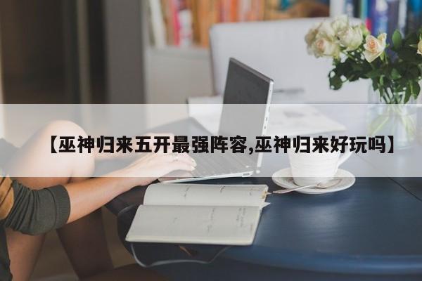 【巫神归来五开最强阵容,巫神归来好玩吗】