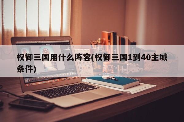 权御三国用什么阵容(权御三国1到40主城条件)