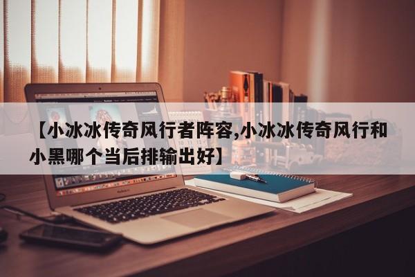 【小冰冰传奇风行者阵容,小冰冰传奇风行和小黑哪个当后排输出好】