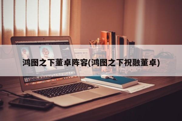 鸿图之下董卓阵容(鸿图之下祝融董卓)