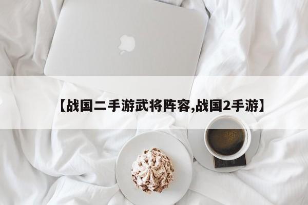 【战国二手游武将阵容,战国2手游】