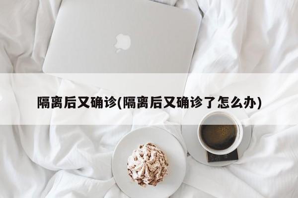 隔离后又确诊(隔离后又确诊了怎么办)