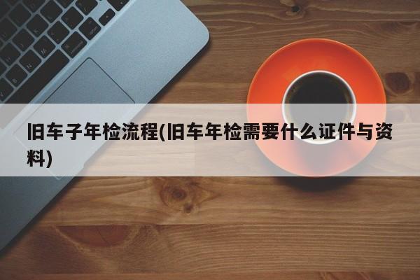 旧车子年检流程(旧车年检需要什么证件与资料)