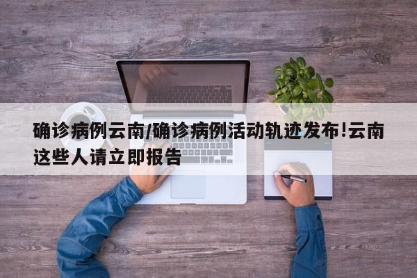 确诊病例云南/确诊病例活动轨迹发布!云南这些人请立即报告