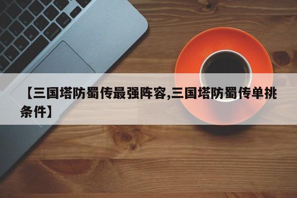 【三国塔防蜀传最强阵容,三国塔防蜀传单挑条件】