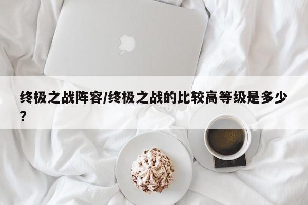终极之战阵容/终极之战的比较高等级是多少?