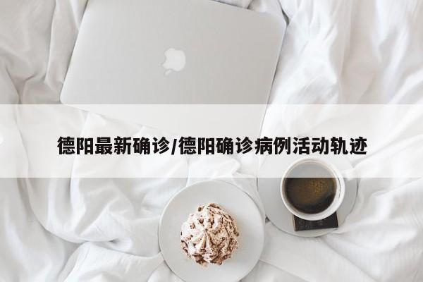德阳最新确诊/德阳确诊病例活动轨迹