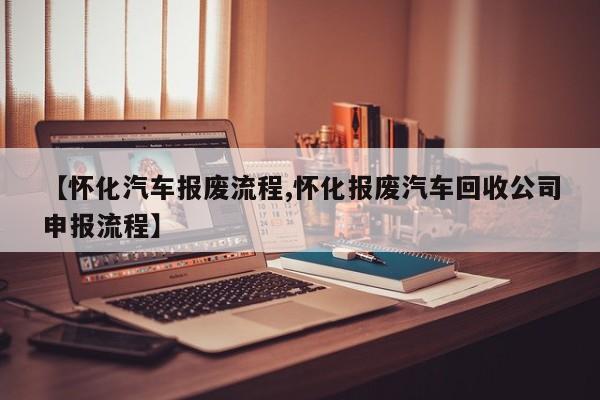 【怀化汽车报废流程,怀化报废汽车回收公司申报流程】