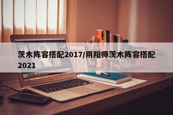 茨木阵容搭配2017/阴阳师茨木阵容搭配2021