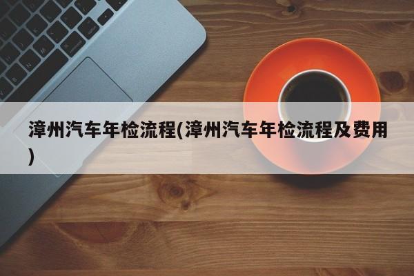 漳州汽车年检流程(漳州汽车年检流程及费用)