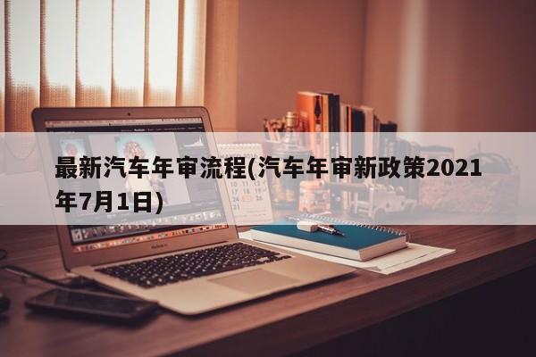 最新汽车年审流程(汽车年审新政策2021年7月1日)