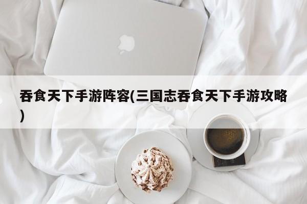 吞食天下手游阵容(三国志吞食天下手游攻略)