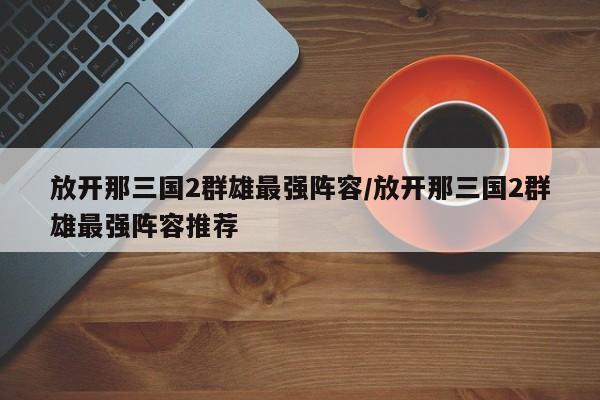 放开那三国2群雄最强阵容/放开那三国2群雄最强阵容推荐