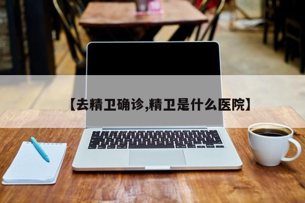 【去精卫确诊,精卫是什么医院】