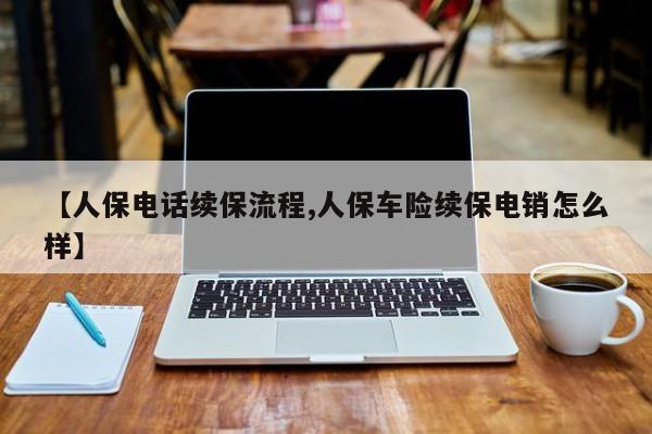 【人保电话续保流程,人保车险续保电销怎么样】