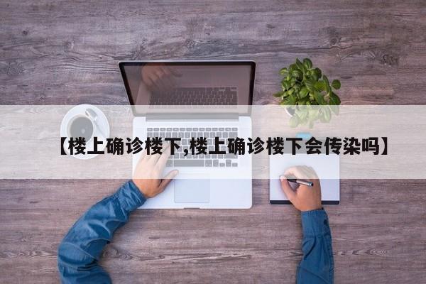 【楼上确诊楼下,楼上确诊楼下会传染吗】