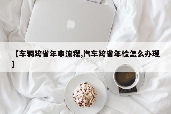 【车辆跨省年审流程,汽车跨省年检怎么办理】