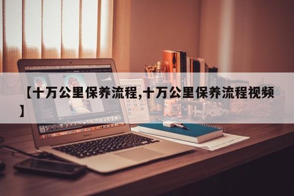 【十万公里保养流程,十万公里保养流程视频】