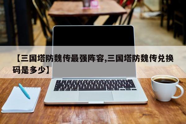 【三国塔防魏传最强阵容,三国塔防魏传兑换码是多少】