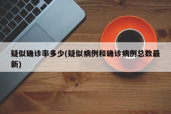 疑似确诊率多少(疑似病例和确诊病例总数最新)