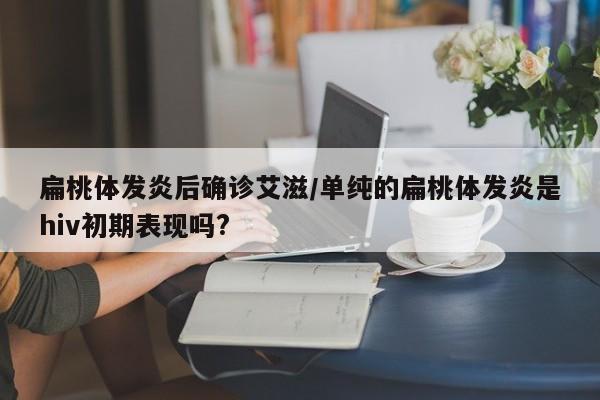 扁桃体发炎后确诊艾滋/单纯的扁桃体发炎是hiv初期表现吗?