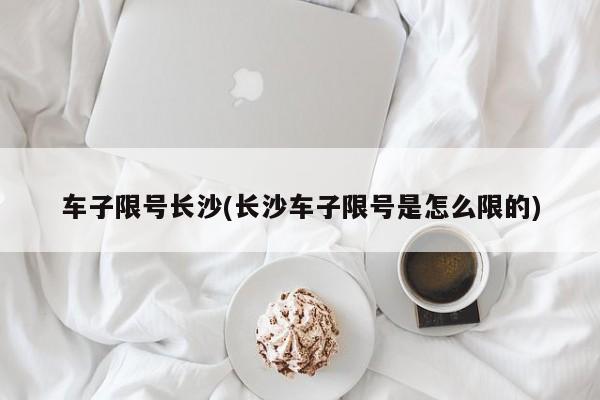 车子限号长沙(长沙车子限号是怎么限的)