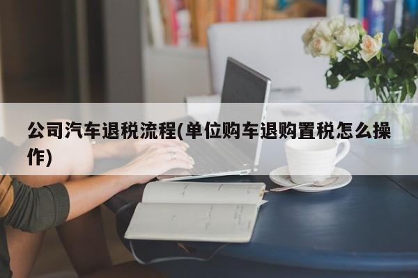 公司汽车退税流程(单位购车退购置税怎么操作)