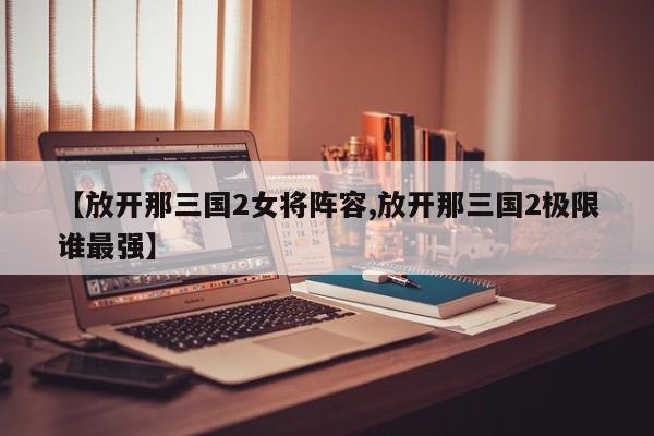 【放开那三国2女将阵容,放开那三国2极限谁最强】