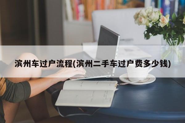 滨州车过户流程(滨州二手车过户费多少钱)