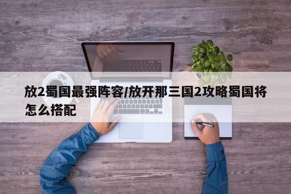 放2蜀国最强阵容/放开那三国2攻略蜀国将怎么搭配