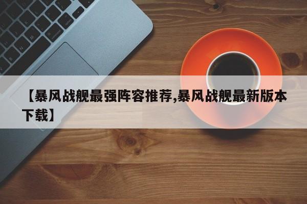 【暴风战舰最强阵容推荐,暴风战舰最新版本下载】