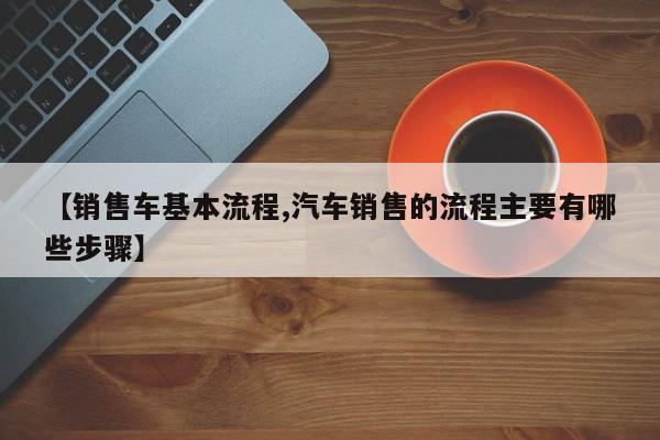 【销售车基本流程,汽车销售的流程主要有哪些步骤】