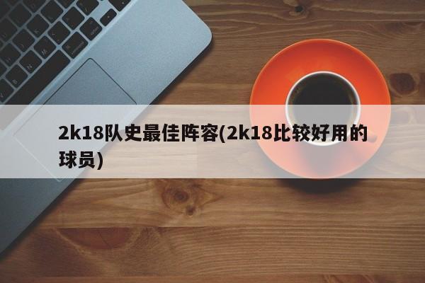 2k18队史最佳阵容(2k18比较好用的球员)