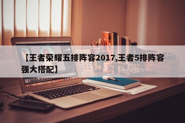 【王者荣耀五排阵容2017,王者5排阵容强大搭配】