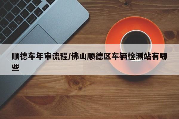顺德车年审流程/佛山顺德区车辆检测站有哪些